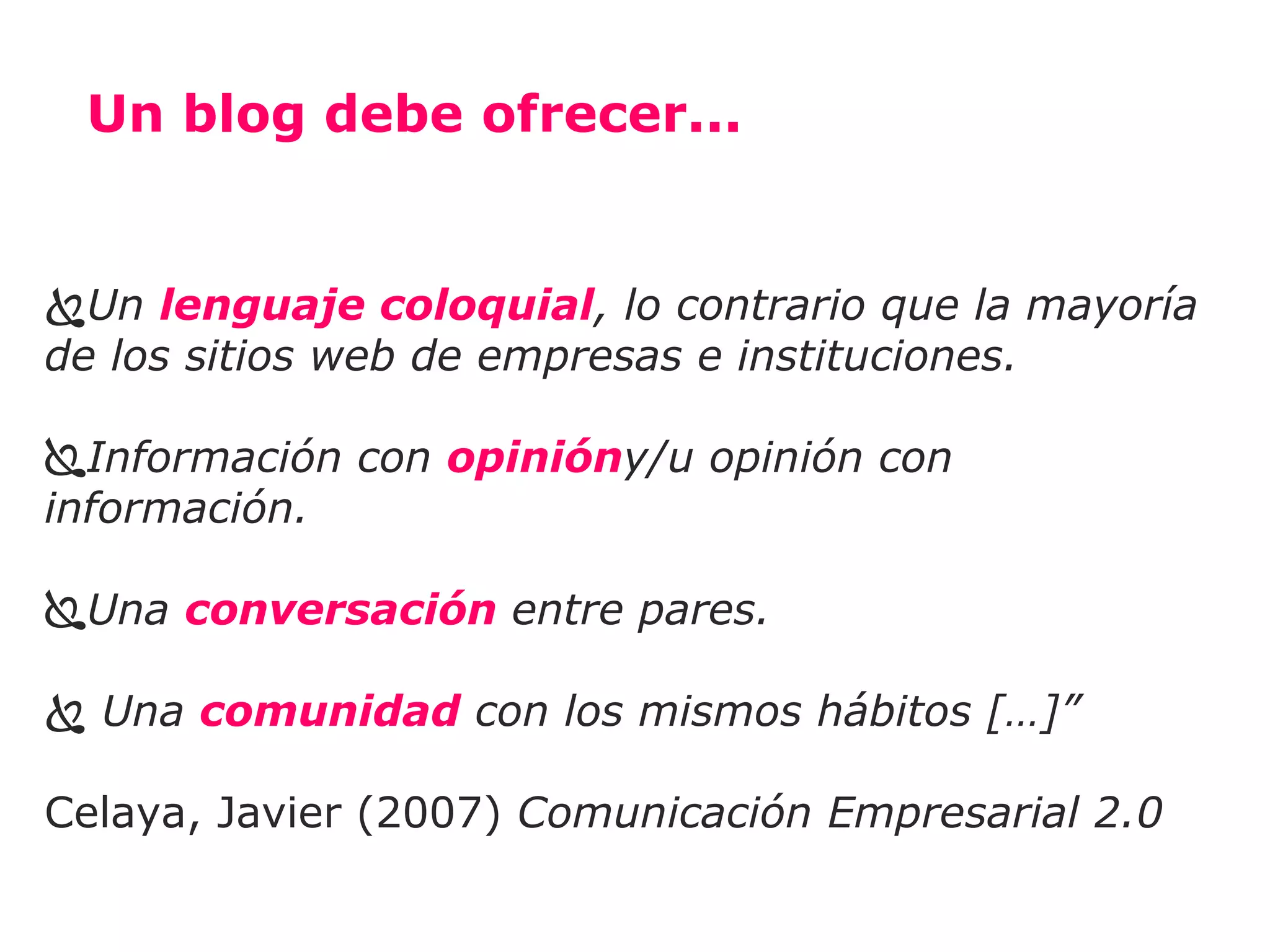 Un blog debe ofrecer...


Un lenguaje coloquial, lo contrario que la mayoría
de los sitios web de empresas e instituciones.

Información con opinióny/u opinión con
información.

Una conversación entre pares.

 Una comunidad con los mismos hábitos […]”

Celaya, Javier (2007) Comunicación Empresarial 2.0
 