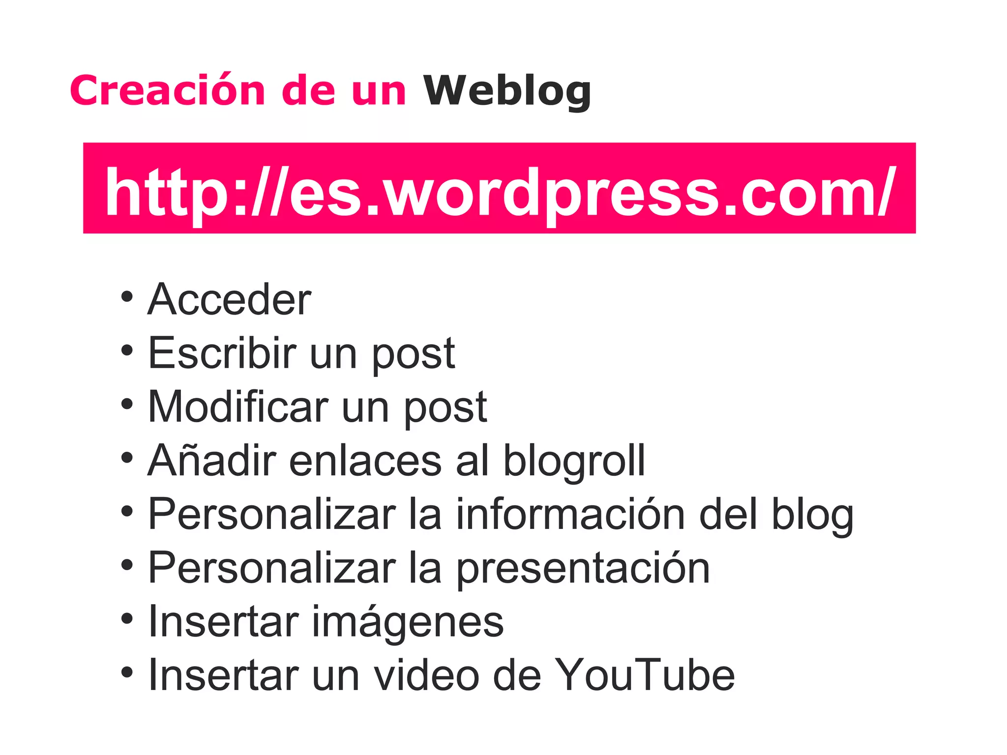 Creación de un Weblog

 http://es.wordpress.com/
  • Acceder
  • Escribir un post
  • Modificar un post
  • Añadir enlaces al blogroll
  • Personalizar la información del blog
  • Personalizar la presentación
  • Insertar imágenes
  • Insertar un video de YouTube
 