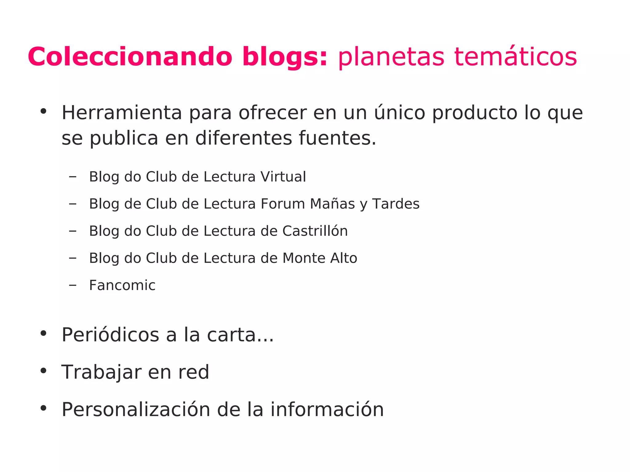 Coleccionando blogs: planetas temáticos

• Herramienta para ofrecer en un único producto lo que
  se publica en diferentes fuentes.
   – Blog do Club de Lectura Virtual
   – Blog de Club de Lectura Forum Mañas y Tardes
   – Blog do Club de Lectura de Castrillón
   – Blog do Club de Lectura de Monte Alto
   – Fancomic


• Periódicos a la carta...
• Trabajar en red
• Personalización de la información
 