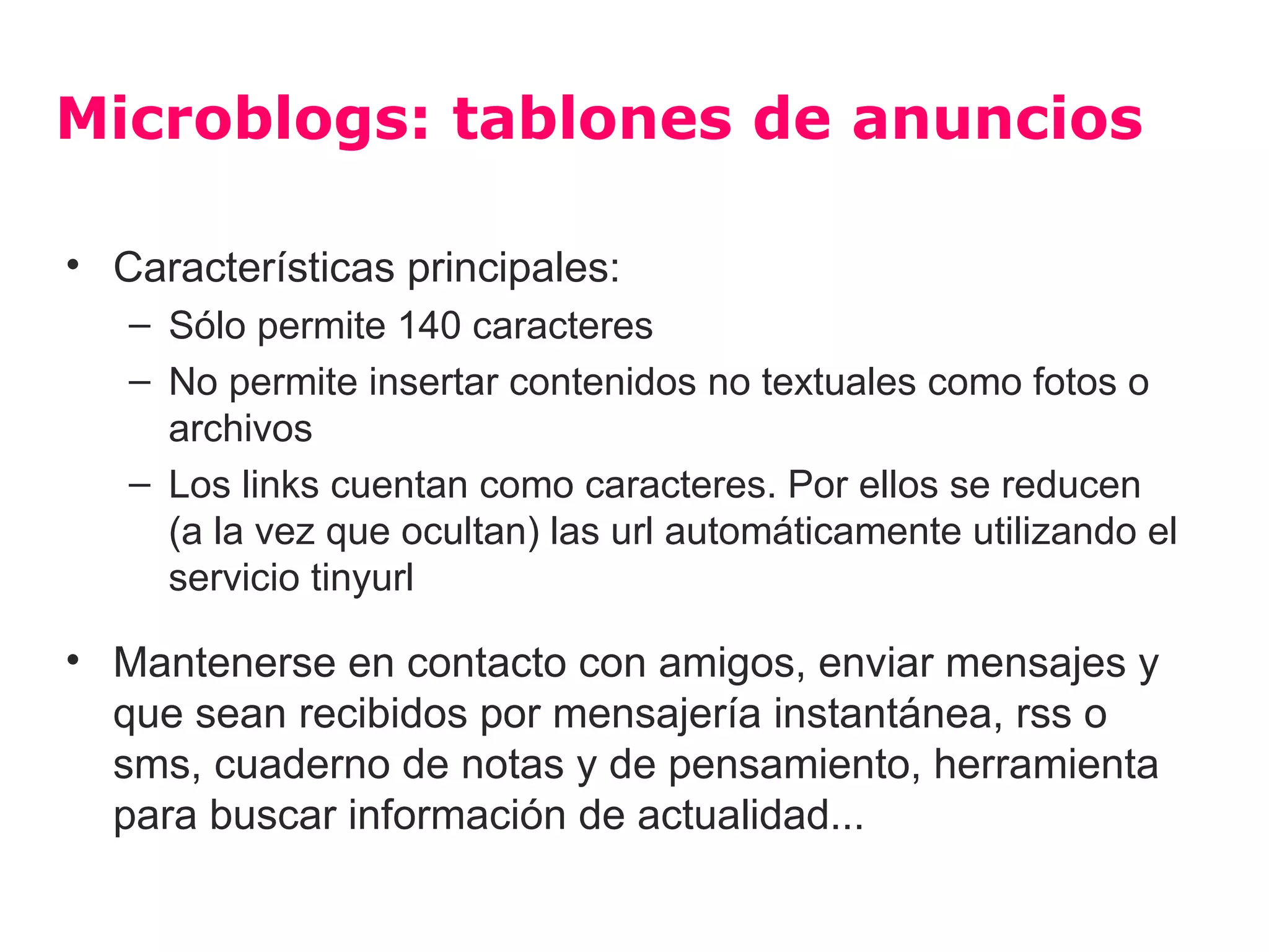 Microblogs: tablones de anuncios

• Características principales:
   – Sólo permite 140 caracteres
   – No permite insertar contenidos no textuales como fotos o
     archivos
   – Los links cuentan como caracteres. Por ellos se reducen
     (a la vez que ocultan) las url automáticamente utilizando el
     servicio tinyurl

• Mantenerse en contacto con amigos, enviar mensajes y
  que sean recibidos por mensajería instantánea, rss o
  sms, cuaderno de notas y de pensamiento, herramienta
  para buscar información de actualidad...
 