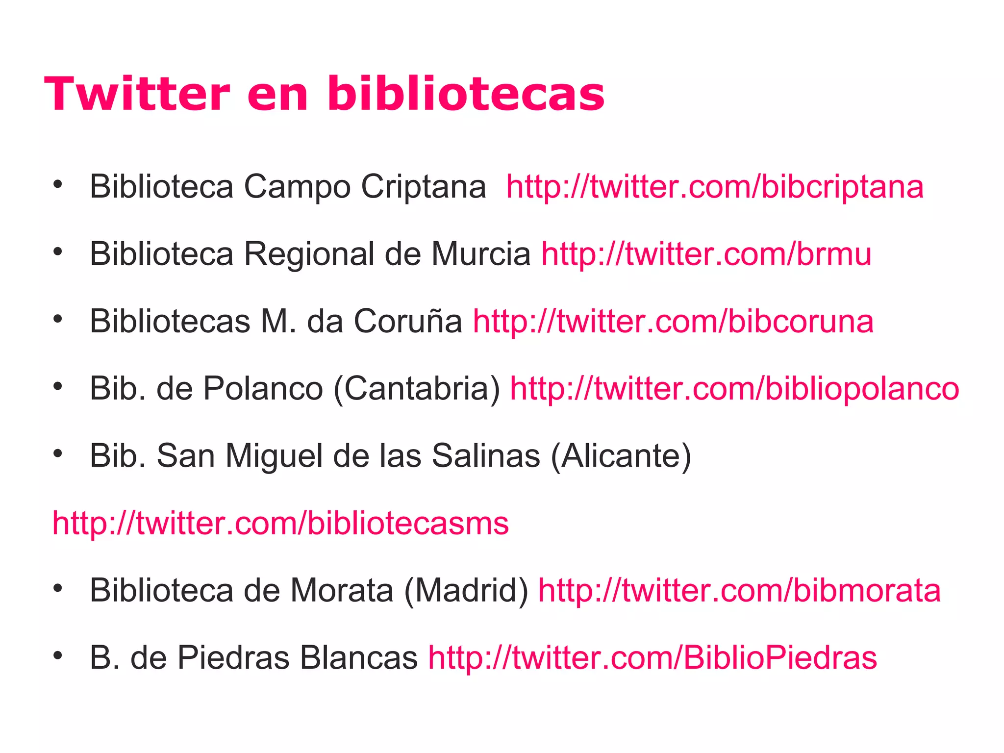 Twitter en bibliotecas
• Biblioteca Campo Criptana http://twitter.com/bibcriptana

• Biblioteca Regional de Murcia http://twitter.com/brmu

• Bibliotecas M. da Coruña http://twitter.com/bibcoruna

• Bib. de Polanco (Cantabria) http://twitter.com/bibliopolanco

• Bib. San Miguel de las Salinas (Alicante)

http://twitter.com/bibliotecasms
• Biblioteca de Morata (Madrid) http://twitter.com/bibmorata

• B. de Piedras Blancas http://twitter.com/BiblioPiedras
 