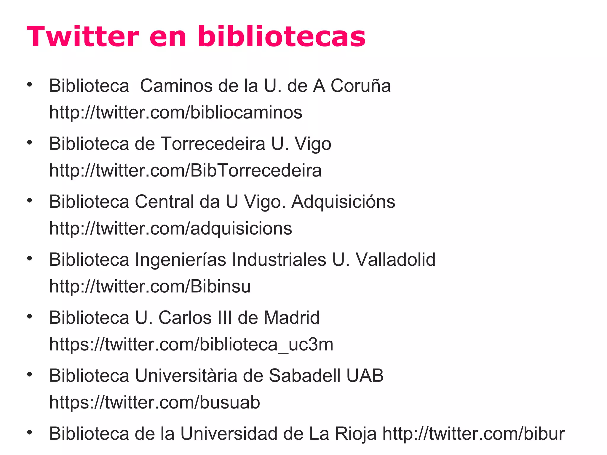 Twitter en bibliotecas
• Biblioteca Caminos de la U. de A Coruña
  http://twitter.com/bibliocaminos
• Biblioteca de Torrecedeira U. Vigo
  http://twitter.com/BibTorrecedeira
• Biblioteca Central da U Vigo. Adquisicións
  http://twitter.com/adquisicions
• Biblioteca Ingenierías Industriales U. Valladolid
  http://twitter.com/Bibinsu
• Biblioteca U. Carlos III de Madrid
  https://twitter.com/biblioteca_uc3m
• Biblioteca Universitària de Sabadell UAB
  https://twitter.com/busuab
• Biblioteca de la Universidad de La Rioja http://twitter.com/bibur
 