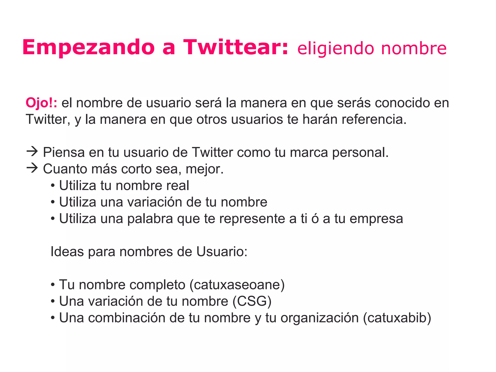 Empezando a Twittear: eligiendo nombre

Ojo!: el nombre de usuario será la manera en que serás conocido en
Twitter, y la manera en que otros usuarios te harán referencia.

 Piensa en tu usuario de Twitter como tu marca personal.
 Cuanto más corto sea, mejor.
   • Utiliza tu nombre real
   • Utiliza una variación de tu nombre
   • Utiliza una palabra que te represente a ti ó a tu empresa

    Ideas para nombres de Usuario:

    • Tu nombre completo (catuxaseoane)
    • Una variación de tu nombre (CSG)
    • Una combinación de tu nombre y tu organización (catuxabib)
 