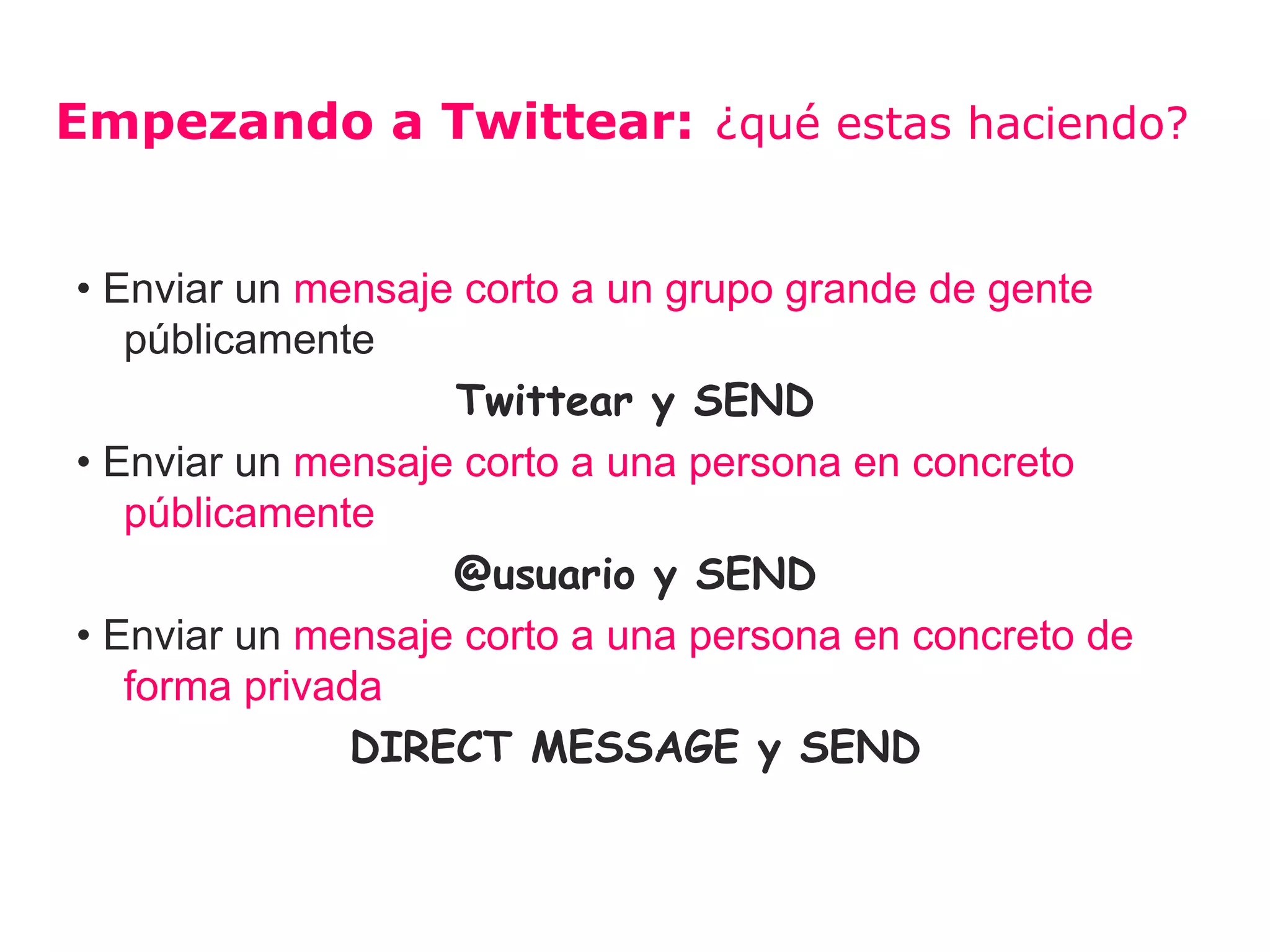 Empezando a Twittear: ¿qué estas haciendo?


• Enviar un mensaje corto a un grupo grande de gente
   públicamente
                   Twittear y SEND
• Enviar un mensaje corto a una persona en concreto
   públicamente
                   @usuario y SEND
• Enviar un mensaje corto a una persona en concreto de
   forma privada
               DIRECT MESSAGE y SEND
 