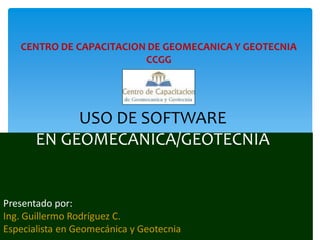 USO DE SOFTWARE
EN GEOMECANICA/GEOTECNIA
Presentado por:
Ing. Guillermo Rodríguez C.
Especialista en Geomecánica y Geotecnia
CENTRO DE CAPACITACION DE GEOMECANICA Y GEOTECNIA
CCGG
 