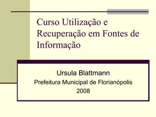 Curso Utilização e Recuperação em Fontes de Informação  Ursula Blattmann Prefeitura Municipal de Florianópolis 2008 
