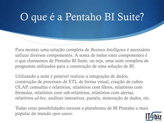 O que é a Pentaho BI Suite?

Para montar uma solução completa de Business Intelligence é necessário
utilizar diversos componentes. A soma de todos estes componentes é
o que chamamos de Pentaho BI Suite, ou seja, uma suíte completa de
programas utilizados para a construção de uma solução de BI.

Utilizando a suíte é possível realizar a integração de dados,
construção de processos de ETL de forma visual, criação de cubos
OLAP, consultas e relatórios, relatórios com filtros, relatórios com
fórmulas, relatórios com sub-relatórios, relatórios com alertas,
relatórios ad-hoc, análises interativas, painéis, mineração de dados, etc.

Todas estas possibilidades tornam a plataforma de BI Pentaho a mais
popular do mundo open source.
 