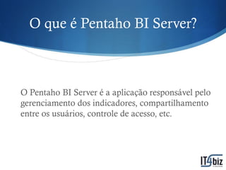 O que é Pentaho BI Server?



O Pentaho BI Server é a aplicação responsável pelo
gerenciamento dos indicadores, compartilhamento
entre os usuários, controle de acesso, etc.
 