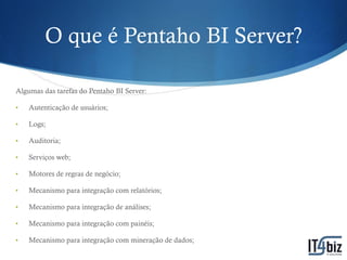 O que é Pentaho BI Server?

Algumas das tarefas do Pentaho BI Server:

•   Autenticação de usuários;

•   Logs;

•   Auditoria;

•   Serviços web;

•   Motores de regras de negócio;

•   Mecanismo para integração com relatórios;

•   Mecanismo para integração de análises;

•   Mecanismo para integração com painéis;

•   Mecanismo para integração com mineração de dados;
 