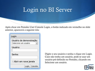 Login no BI Server

Após clicar em Pentaho User Console Login, o botão indicado em vermelho no slide
anterior, aparecerá a seguinte tela:




                                     Digite o seu usuário e senha e clique em Login.
                                     Caso não tenha um usuário, pode-se usar um
                                     usuário pré-definido no Pentaho, clicando em
                                     Selecione um usuário.
 