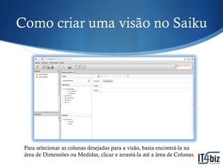 Como criar uma visão no Saiku




 Para selecionar as colunas desejadas para a visão, basta encontrá-la na
 área de Dimensões ou Medidas, clicar e arrastá-la até a área de Colunas.
 