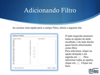 Adicionando Filtro

Ao arrastar uma opção para o campo Filtro, abrirá a seguinte tela.


                                                 O lado esquerdo mostrará
                                                 todas as opções do dado
                                                 escolhido, e do lado direito
                                                 quais foram selecionados
                                                 como filtro.
                                                 Para selecionar, clique na
                                                 opção desejada e em
                                                 seguida em:      . Para
                                                 selecionar todas as opções,
                                                 clique em:    . Clique em
                                                 Save.
 