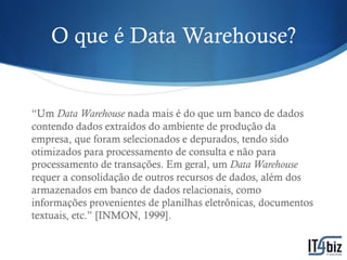 O que é Data Warehouse?


“Um Data Warehouse nada mais é do que um banco de dados
contendo dados extraídos do ambiente de produção da
empresa, que foram selecionados e depurados, tendo sido
otimizados para processamento de consulta e não para
processamento de transações. Em geral, um Data Warehouse
requer a consolidação de outros recursos de dados, além dos
armazenados em banco de dados relacionais, como
informações provenientes de planilhas eletrônicas, documentos
textuais, etc.” [INMON, 1999].
 