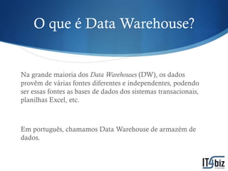 O que é Data Warehouse?


Na grande maioria dos Data Warehouses (DW), os dados
provêm de várias fontes diferentes e independentes, podendo
ser essas fontes as bases de dados dos sistemas transacionais,
planilhas Excel, etc.



Em português, chamamos Data Warehouse de armazém de
dados.
 