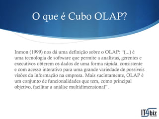 O que é Cubo OLAP?


Inmon (1999) nos dá uma definição sobre o OLAP: “(...) é
uma tecnologia de software que permite a analistas, gerentes e
executivos obterem os dados de uma forma rápida, consistente
e com acesso interativo para uma grande variedade de possíveis
visões da informação na empresa. Mais sucintamente, OLAP é
um conjunto de funcionalidades que tem, como principal
objetivo, facilitar a análise multidimensional”.
 