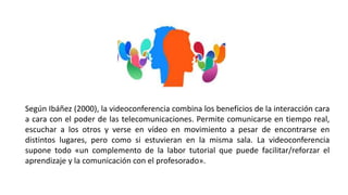 Según Ibáñez (2000), la videoconferencia combina los beneficios de la interacción cara
a cara con el poder de las telecomunicaciones. Permite comunicarse en tiempo real,
escuchar a los otros y verse en vídeo en movimiento a pesar de encontrarse en
distintos lugares, pero como si estuvieran en la misma sala. La videoconferencia
supone todo «un complemento de la labor tutorial que puede facilitar/reforzar el
aprendizaje y la comunicación con el profesorado».
 