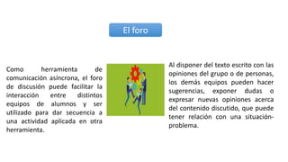 Como herramienta de
comunicación asíncrona, el foro
de discusión puede facilitar la
interacción entre distintos
equipos de alumnos y ser
utilizado para dar secuencia a
una actividad aplicada en otra
herramienta.
El foro
Al disponer del texto escrito con las
opiniones del grupo o de personas,
los demás equipos pueden hacer
sugerencias, exponer dudas o
expresar nuevas opiniones acerca
del contenido discutido, que puede
tener relación con una situación-
problema.
 