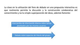 La clave en la utilización del foro de debate en una propuesta interactiva es
que realmente permita la discusión y la construcción colaborativa del
conocimiento y no la simple superposición de ideas, además fomente:
Intercambio de información diversa sobre temas
planteados por los mismos usuarios.
Debate sobre aspectos de interés del grupo.
 
