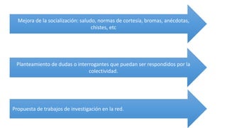 Mejora de la socialización: saludo, normas de cortesía, bromas, anécdotas,
chistes, etc
Planteamiento de dudas o interrogantes que puedan ser respondidos por la
colectividad.
Propuesta de trabajos de investigación en la red.
 