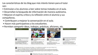 Las características de los blog que más interés tienen para el tutor
son:
• Estimulan a los alumnos a leer sobre temas tratados en el aula.
• Desarrollan la búsqueda de información de manera autónoma.
• Mejoran el espíritu crítico y la reflexión entre el alumno y sus
compañeros.
• Contribuyen a mejorar la conversación en el aula.
• Hacen más participativos a los estudiantes.
• Permiten compartir ideas, trabajos, prácticas, aficiones, etc.
 