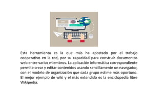 Esta herramienta es la que más ha apostado por el trabajo
cooperativo en la red, por su capacidad para construir documentos
web entre varios miembros. La aplicación informática correspondiente
permite crear y editar contenidos usando sencillamente un navegador,
con el modelo de organización que cada grupo estime más oportuno.
El mejor ejemplo de wiki y el más extendido es la enciclopedia libre
Wikipedia.
 
