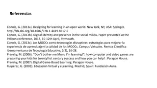 Conole, G. (2013a). Designing for learning in an open world. New York, NY, USA: Springer.
http://dx.doi.org/10.1007/978-1-4419-8517-0
Conole, G. (2013b). Digital identity and presence in the social milieu. Paper presented at the
Pelicon conference, 2013, 10-12th April, Plymouth.
Conole, G. (2013c). Los MOOCs como tecnologías disruptivas: estrategias para mejorar la
experiencia de aprendizaje y la calidad de los MOOCs. Campus Virtuales. Revista Científica
Iberoamericana de Tecnología Educativa, 2(2), 16-28.
Prensky, M. (2006). “Don’t bother me Mom, I’m learning!”: how computer and video games are
preparing your kids for twentyfirst century success and how you can help! : Paragon House.
Prensky, M. (2007). Digital Game-Based Learning: Paragon House.
Ruipérez, G. (2003). Educación Virtual y eLearning. Madrid, Spain: Fundación Auna.
Referencias
 