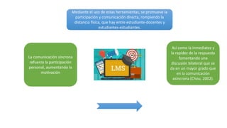 Mediante el uso de estas herramientas, se promueve la
participación y comunicación directa, rompiendo la
distancia física, que hay entre estudiante-docentes y
estudiantes-estudiantes.
Así como la inmediatez y
la rapidez de la respuesta
fomentando una
discusión bilateral que se
da en un mayor grado que
en la comunicación
asíncrona (Chou, 2002).
La comunicación síncrona
refuerza la participación
personal, aumentando la
motivación
 