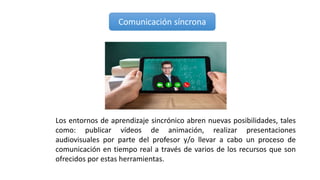 Comunicación síncrona
Los entornos de aprendizaje sincrónico abren nuevas posibilidades, tales
como: publicar vídeos de animación, realizar presentaciones
audiovisuales por parte del profesor y/o llevar a cabo un proceso de
comunicación en tiempo real a través de varios de los recursos que son
ofrecidos por estas herramientas.
 
