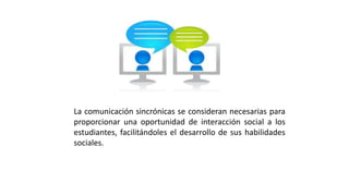 La comunicación sincrónicas se consideran necesarias para
proporcionar una oportunidad de interacción social a los
estudiantes, facilitándoles el desarrollo de sus habilidades
sociales.
 