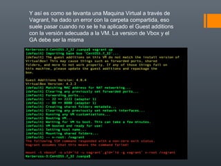 Y así es como se levanta una Maquina Virtual a través de
Vagrant, ha dado un error con la carpeta compartida, eso
suele pasar cuando no se le ha aplicado el Guest additions
con la versión adecuada a la VM. La version de Vbox y el
GA debe ser la misma
 