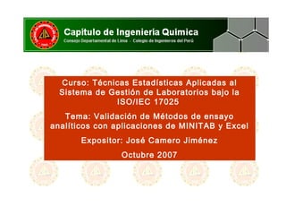 Curso: Técnicas Estadísticas Aplicadas al
Sistema de Gestión de Laboratorios bajo la
ISO/IEC 17025
Tema: Validación de Métodos de ensayo
analíticos con aplicaciones de MINITAB y Excel
Expositor: José Camero Jiménez
Octubre 2007
 