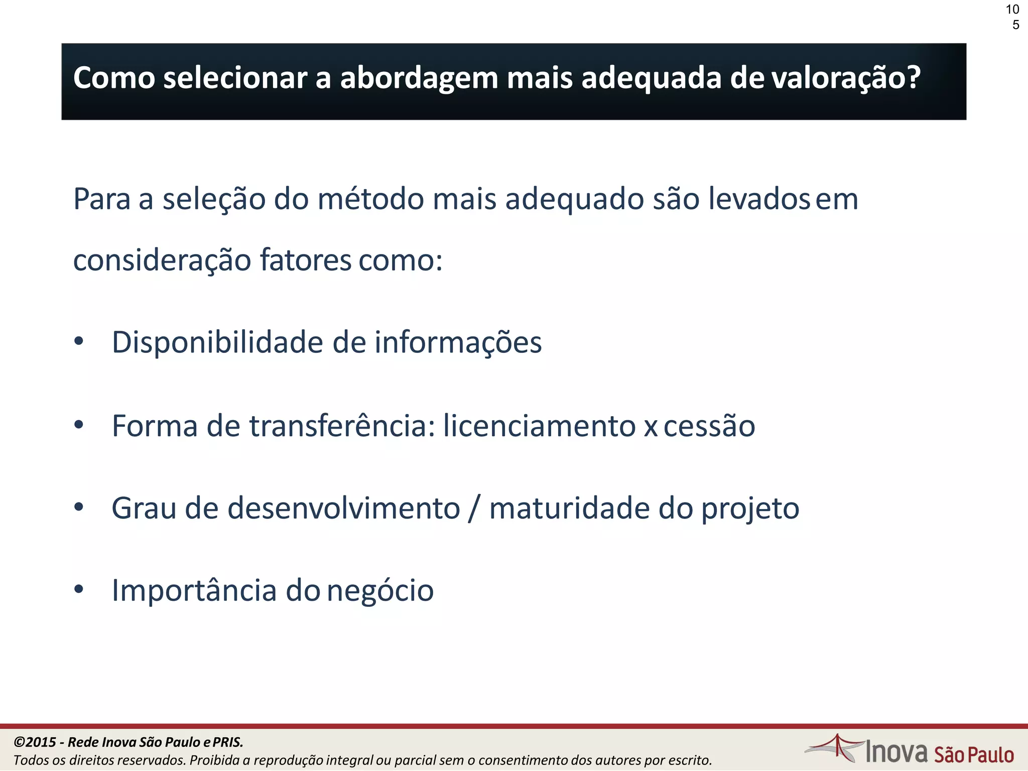 Para a seleção do método mais adequado são levadosem
consideração fatores como:
• Disponibilidade de informações
• Forma de transferência: licenciamento xcessão
• Grau de desenvolvimento / maturidade do projeto
• Importância donegócio
10
5
Como selecionar a abordagem mais adequada de valoração?
©2015 - Rede Inova São Paulo ePRIS.
Todos os direitos reservados. Proibida a reprodução integral ou parcial sem o consentimento dos autores por escrito.
 