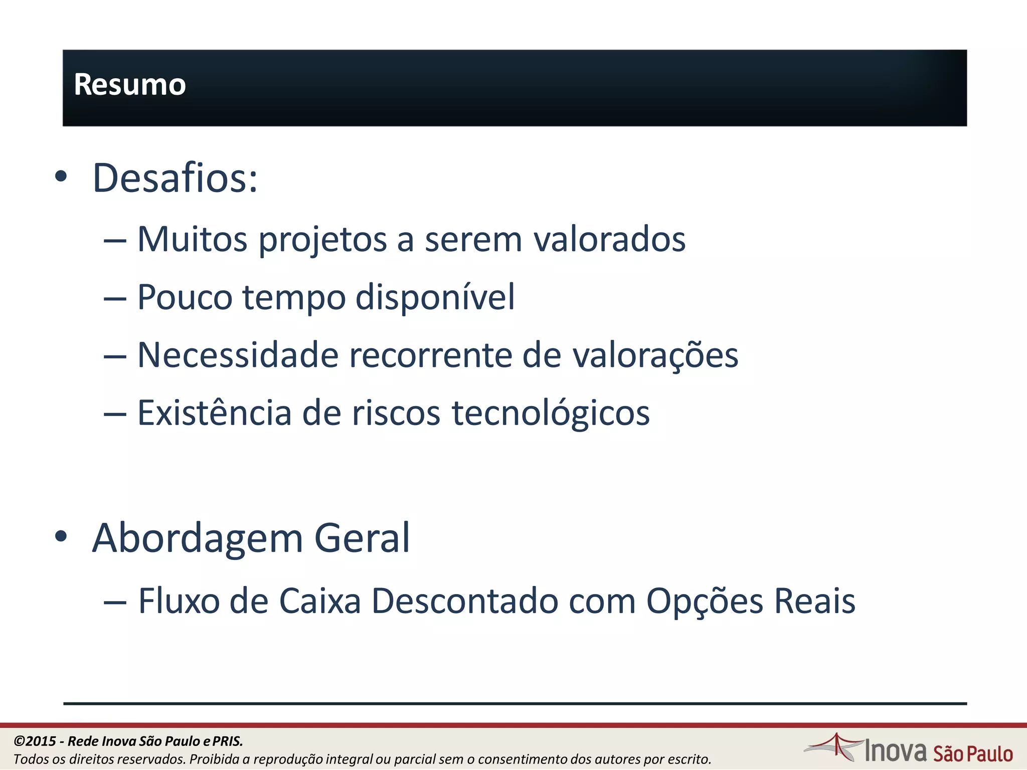 Resumo
108
• Desafios:
– Muitos projetos a serem valorados
– Pouco tempo disponível
– Necessidade recorrente de valorações
– Existência de riscos tecnológicos
• Abordagem Geral
– Fluxo de Caixa Descontado com Opções Reais
©2015 - Rede Inova São Paulo ePRIS.
Todos os direitos reservados. Proibida a reprodução integral ou parcial sem o consentimento dos autores por escrito.
 
