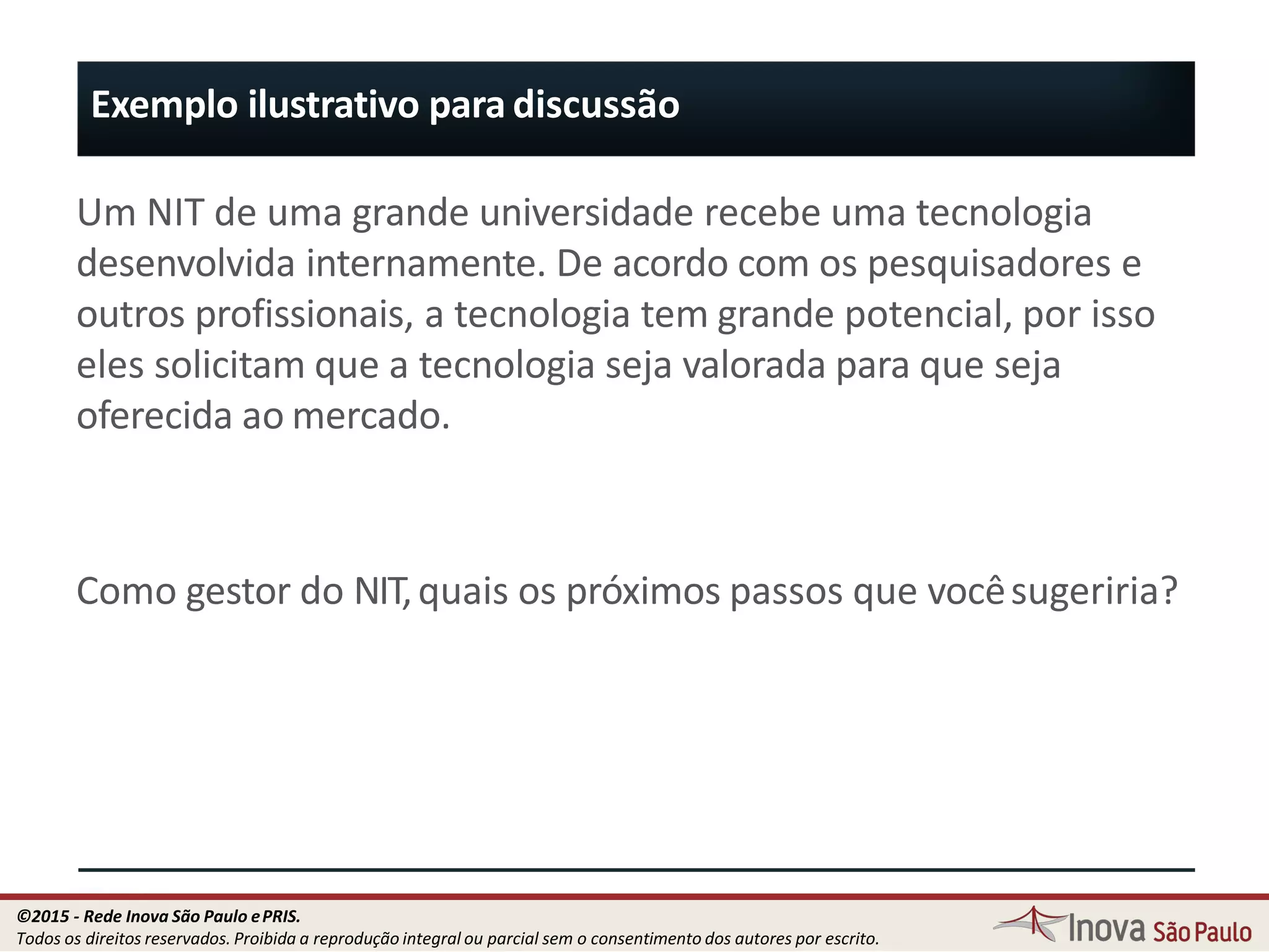 Exemplo ilustrativo para discussão
Um NIT de uma grande universidade recebe uma tecnologia
desenvolvida internamente. De acordo com os pesquisadores e
outros profissionais, a tecnologia tem grande potencial, por isso
eles solicitam que a tecnologia seja valorada para que seja
oferecida ao mercado.
Como gestor do NIT,quais os próximos passos que vocêsugeriria?
14
©2015 - Rede Inova São Paulo ePRIS.
Todos os direitos reservados. Proibida a reprodução integral ou parcial sem o consentimento dos autores por escrito.
 