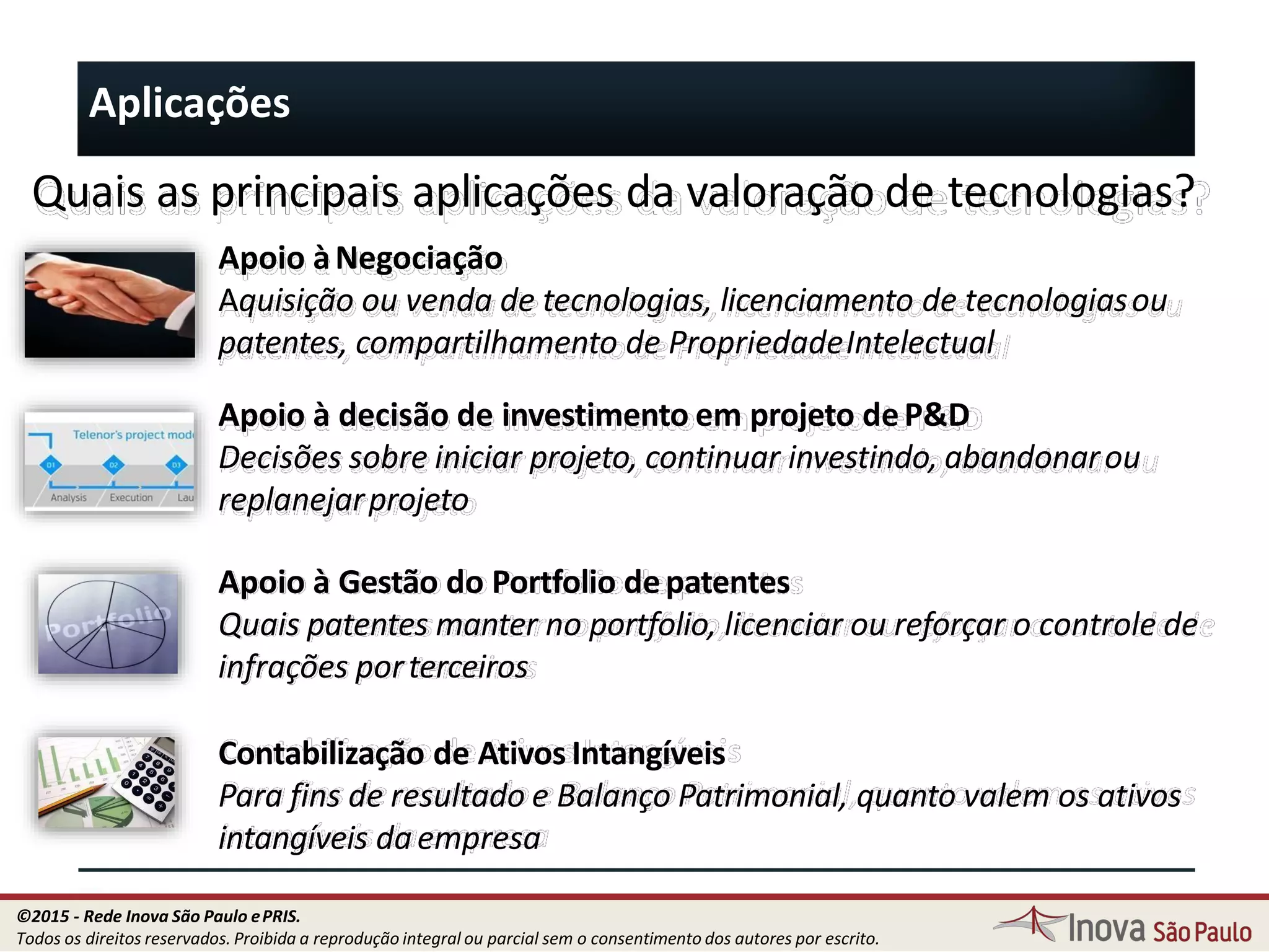 Aplicações
Quais as principais aplicações da valoração de tecnologias?
Apoio àNegociação
Aquisição ou venda de tecnologias, licenciamento de tecnologiasou
patentes, compartilhamento de PropriedadeIntelectual
Apoio à decisão de investimento em projeto deP&D
Decisões sobre iniciar projeto, continuar investindo, abandonarou
replanejarprojeto
Apoio à Gestão do Portfolio depatentes
Quais patentes manter no portfolio, licenciar ou reforçar o controle de
infrações porterceiros
Contabilização de Ativos Intangíveis
Para fins de resultado e Balanço Patrimonial, quanto valem os ativos
intangíveis daempresa
17
©2015 - Rede Inova São Paulo ePRIS.
Todos os direitos reservados. Proibida a reprodução integral ou parcial sem o consentimento dos autores por escrito.
 