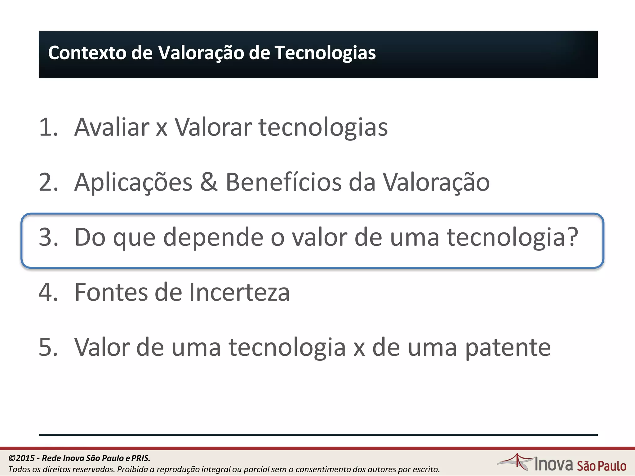 1. Avaliar x Valorar tecnologias
2. Aplicações & Benefícios da Valoração
3. Do que depende o valor de uma tecnologia?
4. Fontes de Incerteza
5. Valor de uma tecnologia x de uma patente
Contexto de Valoração de Tecnologias
18
©2015 - Rede Inova São Paulo ePRIS.
Todos os direitos reservados. Proibida a reprodução integral ou parcial sem o consentimento dos autores por escrito.
 