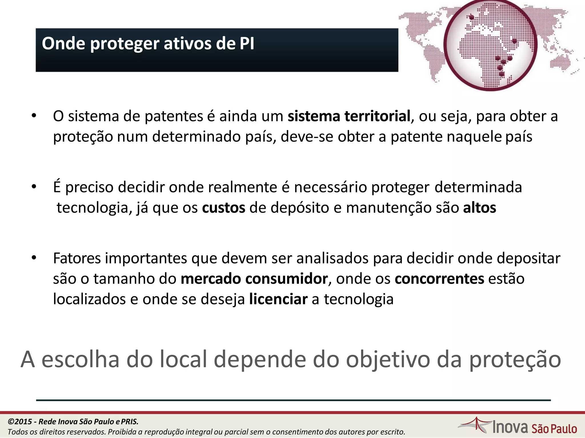 Onde proteger ativos de PI
• O sistema de patentes é ainda um sistema territorial, ou seja, para obter a
proteção num determinado país, deve-se obter a patente naquele país
• É preciso decidir onde realmente é necessário proteger determinada
tecnologia, já que os custos de depósito e manutenção são altos
• Fatores importantes que devem ser analisados para decidir onde depositar
são o tamanho do mercado consumidor, onde os concorrentes estão
localizados e onde se deseja licenciar a tecnologia
A escolha do local depende do objetivo da proteção
32
©2015 - Rede Inova São Paulo ePRIS.
Todos os direitos reservados. Proibida a reprodução integral ou parcial sem o consentimento dos autores por escrito.
 