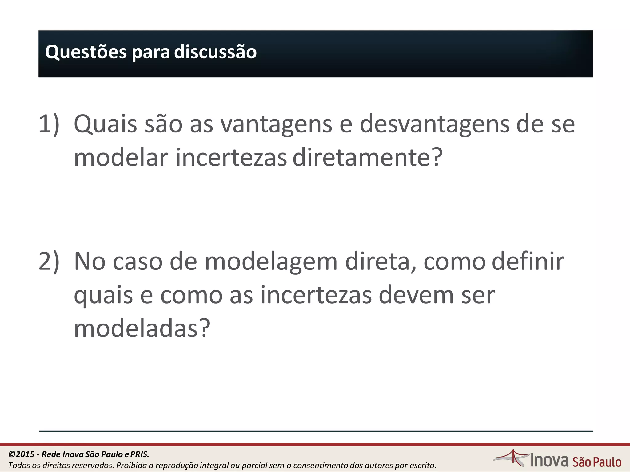 Questões para discussão
69
1) Quais são as vantagens e desvantagens de se
modelar incertezas diretamente?
2) No caso de modelagem direta, como definir
quais e como as incertezas devem ser
modeladas?
©2015 - Rede Inova São Paulo ePRIS.
Todos os direitos reservados. Proibida a reprodução integral ou parcial sem o consentimento dos autores por escrito.
 