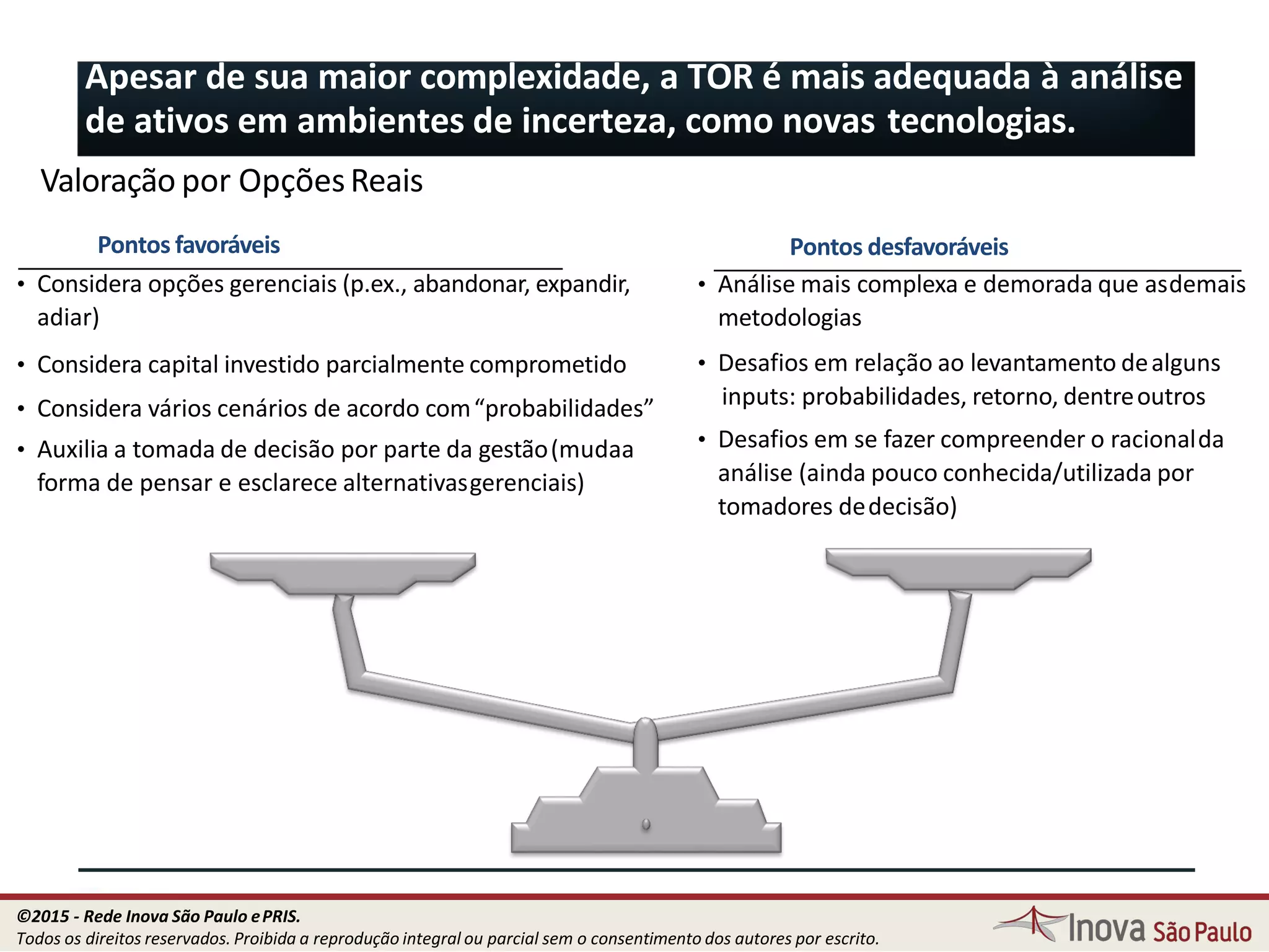 Pontos desfavoráveis
• Análise mais complexa e demorada que asdemais
metodologias
• Desafios em relação ao levantamento dealguns
inputs: probabilidades, retorno, dentreoutros
• Desafios em se fazer compreender o racionalda
análise (ainda pouco conhecida/utilizada por
tomadores dedecisão)
Pontos favoráveis
• Considera opções gerenciais (p.ex., abandonar, expandir,
adiar)
• Considera capital investido parcialmente comprometido
• Considera vários cenários de acordo com“probabilidades”
• Auxilia a tomada de decisão por parte da gestão(mudaa
forma de pensar e esclarece alternativasgerenciais)
Apesar de sua maior complexidade, a TOR é mais adequada à análise
de ativos em ambientes de incerteza, como novas tecnologias.
81
Valoração por OpçõesReais
©2015 - Rede Inova São Paulo ePRIS.
Todos os direitos reservados. Proibida a reprodução integral ou parcial sem o consentimento dos autores por escrito.
 