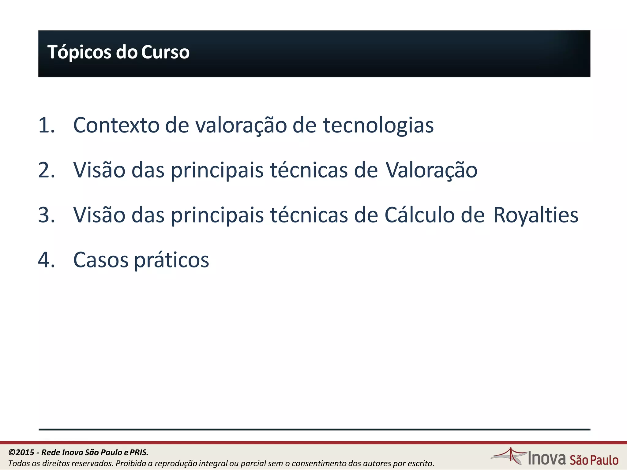 9
1. Contexto de valoração de tecnologias
2. Visão das principais técnicas de Valoração
3. Visão das principais técnicas de Cálculo de Royalties
4. Casos práticos
Tópicos doCurso
©2015 - Rede Inova São Paulo ePRIS.
Todos os direitos reservados. Proibida a reprodução integral ou parcial sem o consentimento dos autores por escrito.
 