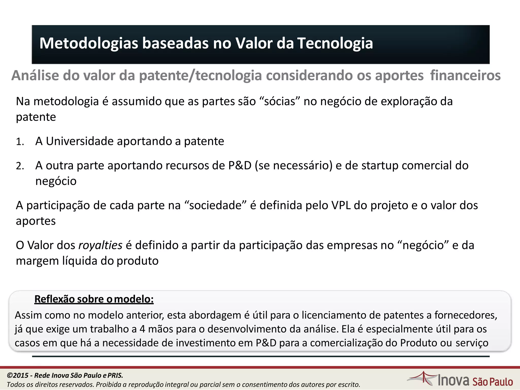Metodologias baseadas no Valor da Tecnologia
Análise do valor da patente/tecnologia considerando os aportes financeiros
Na metodologia é assumido que as partes são “sócias” no negócio de exploração da
patente
1. A Universidade aportando a patente
2. A outra parte aportando recursos de P&D (se necessário) e de startup comercial do
negócio
A participação de cada parte na “sociedade” é definida pelo VPL do projeto e o valor dos
aportes
O Valor dos royalties é definido a partir da participação das empresas no “negócio” e da
margem líquida do produto
Reflexão sobre omodelo:
Assim como no modelo anterior, esta abordagem é útil para o licenciamento de patentes a fornecedores,
já que exige um trabalho a 4 mãos para o desenvolvimento da análise. Ela é especialmente útil para os
casos em que há a necessidade de investimento em P&D para a comercialização do Produto ou serviço
91
©2015 - Rede Inova São Paulo ePRIS.
Todos os direitos reservados. Proibida a reprodução integral ou parcial sem o consentimento dos autores por escrito.
 
