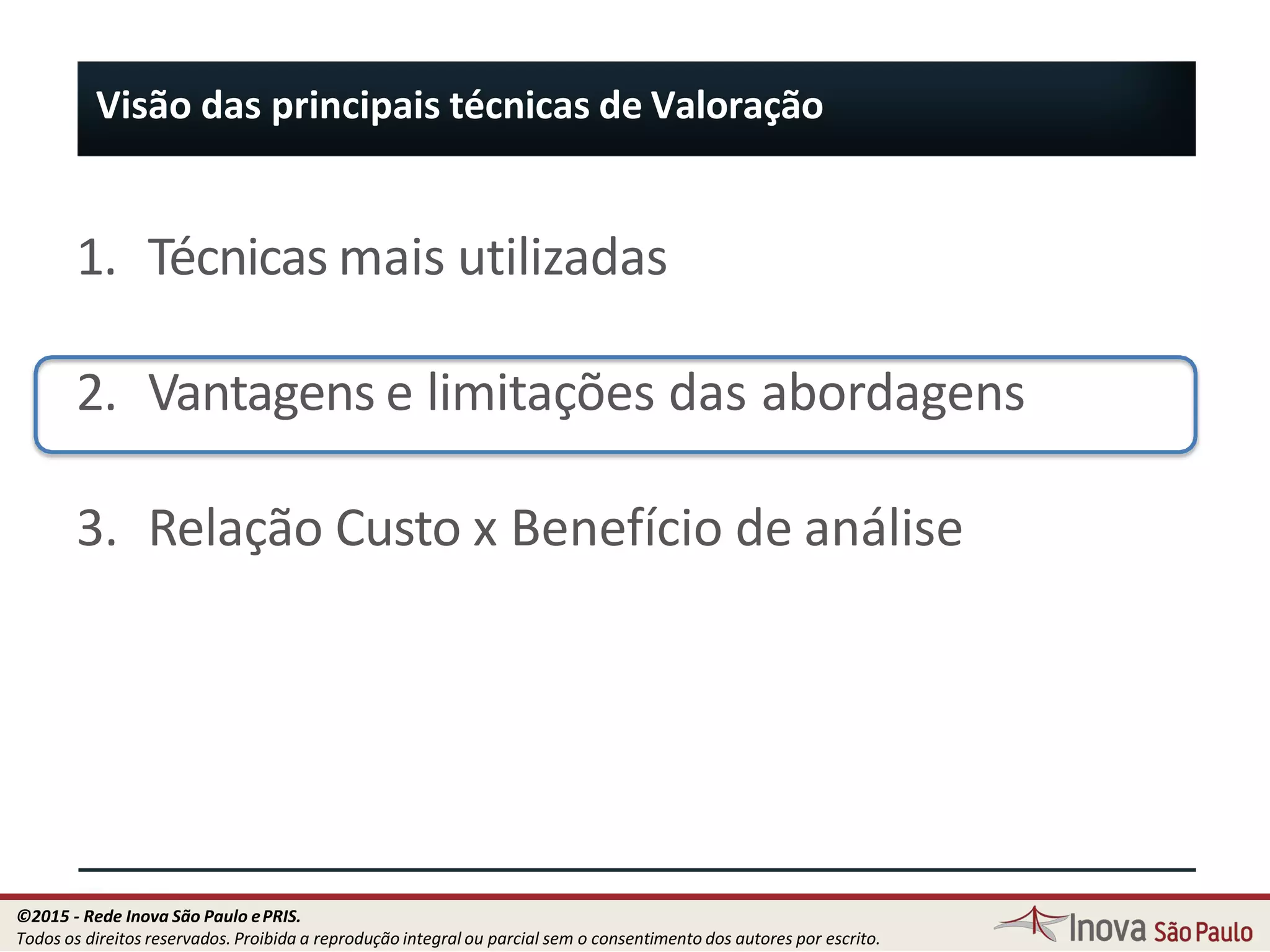 1. Técnicas mais utilizadas
2. Vantagens e limitações das abordagens
3. Relação Custo x Benefício de análise
Visão das principais técnicas de Valoração
93
©2015 - Rede Inova São Paulo ePRIS.
Todos os direitos reservados. Proibida a reprodução integral ou parcial sem o consentimento dos autores por escrito.
 