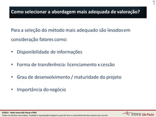 Para a seleção do método mais adequado são levadosem
consideração fatores como:
• Disponibilidade de informações
• Forma de transferência: licenciamento xcessão
• Grau de desenvolvimento / maturidade do projeto
• Importância donegócio
10
5
Como selecionar a abordagem mais adequada de valoração?
©2015 - Rede Inova São Paulo ePRIS.
Todos os direitos reservados. Proibida a reprodução integral ou parcial sem o consentimento dos autores por escrito.
 
