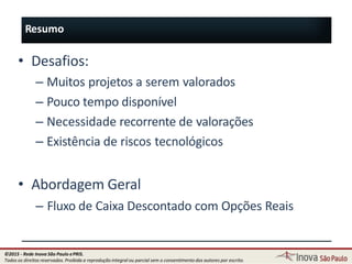 Resumo
108
• Desafios:
– Muitos projetos a serem valorados
– Pouco tempo disponível
– Necessidade recorrente de valorações
– Existência de riscos tecnológicos
• Abordagem Geral
– Fluxo de Caixa Descontado com Opções Reais
©2015 - Rede Inova São Paulo ePRIS.
Todos os direitos reservados. Proibida a reprodução integral ou parcial sem o consentimento dos autores por escrito.
 