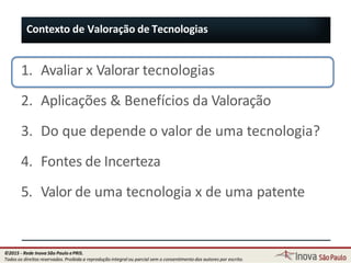 1. Avaliar x Valorar tecnologias
2. Aplicações & Benefícios da Valoração
3. Do que depende o valor de uma tecnologia?
4. Fontes de Incerteza
5. Valor de uma tecnologia x de uma patente
Contexto de Valoração de Tecnologias
11
©2015 - Rede Inova São Paulo ePRIS.
Todos os direitos reservados. Proibida a reprodução integral ou parcial sem o consentimento dos autores por escrito.
 