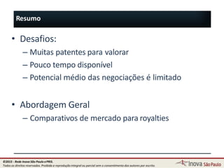 Resumo
112
• Desafios:
– Muitas patentes para valorar
– Pouco tempo disponível
– Potencial médio das negociações é limitado
• Abordagem Geral
– Comparativos de mercado para royalties
©2015 - Rede Inova São Paulo ePRIS.
Todos os direitos reservados. Proibida a reprodução integral ou parcial sem o consentimento dos autores por escrito.
 