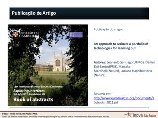 Publicação doartigo:
An approach to evaluate a portfolio of
technologies for licensing out
Autores: Leonardo Santiago(UFMG), Daniel
Eloi-Santos(PRIS), Marcela
Martinelli(Natura), Luciana Hashiba Horta
(Natura)
113
Resumo em:
http://www.euroma2011.org/documents/a
bstracts_2011.pdf
Publicação deArtigo
©2015 - Rede Inova São Paulo ePRIS.
Todos os direitos reservados. Proibida a reprodução integral ou parcial sem o consentimento dos autores por escrito.
 