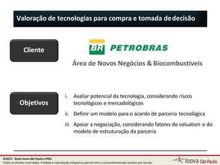 Valoração de tecnologias para compra e tomada dedecisão
Cliente
Área de Novos Negócios & Biocombustíveis
Objetivos
i. Avaliar potencial da tecnologia, considerando riscos
tecnológicos e mercadológicos
ii. Definir um modelo para o acordo de parceria tecnológica
iii. Apoiar a negociação, considerando fatores do valuation e do
modelo de estruturação da parceria
115
©2015 - Rede Inova São Paulo ePRIS.
Todos os direitos reservados. Proibida a reprodução integral ou parcial sem o consentimento dos autores por escrito.
 