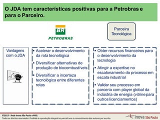 O JDA tem características positivas para a Petrobras e
para o Parceiro.
Vantagens
com o JDA
 Acelerar o desenvolvimento
da rota tecnológica
 Diversificar alternativas de
produção de biocombustíveis
 Diversificar a incerteza
tecnológica entre diferentes
rotas
 Obter recursos financeiros para
o desenvolvimento da
tecnologia
 Atingir a expertise no
escalonamento do processo em
escala industrial
 Validar seu processo em
parceria com player global da
indústria de energia (vitrinepara
outros licenciamentos)
Parceira
Tecnológica
©2015 - Rede Inova São Paulo ePRIS.
Todos os direitos reservados. Proibida a reprodução integral ou parcial sem o consentimento dos autores por escrito.
 
