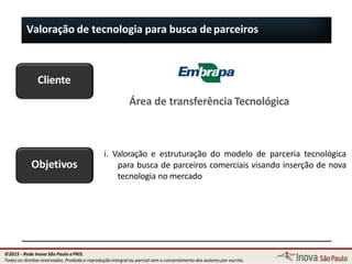 Valoração de tecnologia para busca deparceiros
Objetivos
i. Valoração e estruturação do modelo de parceria tecnológica
para busca de parceiros comerciais visando inserção de nova
tecnologia no mercado
Cliente
Área de transferência Tecnológica
123
©2015 - Rede Inova São Paulo ePRIS.
Todos os direitos reservados. Proibida a reprodução integral ou parcial sem o consentimento dos autores por escrito.
 